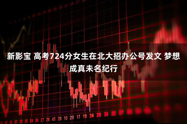 新影宝 高考724分女生在北大招办公号发文 梦想成真未名纪行