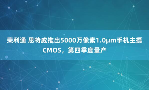 荣利通 思特威推出5000万像素1.0μm手机主摄CMOS，第四季度量产