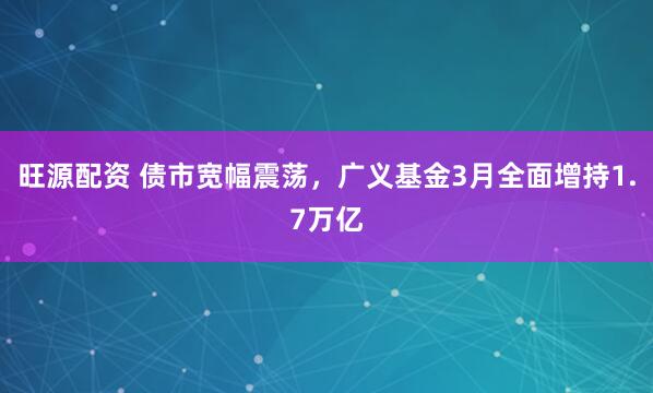 旺源配资 债市宽幅震荡，广义基金3月全面增持1.7万亿