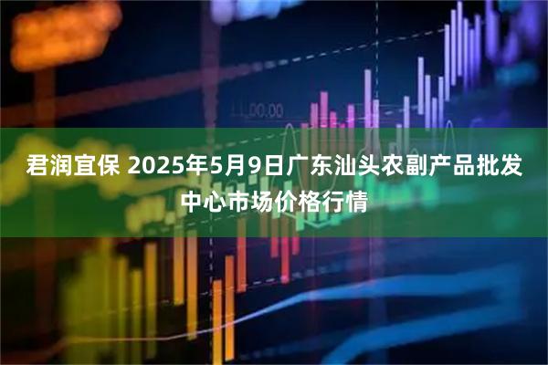 君润宜保 2025年5月9日广东汕头农副产品批发中心市场价格行情