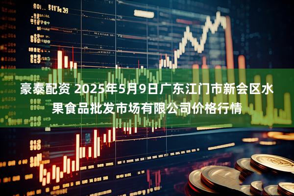 豪泰配资 2025年5月9日广东江门市新会区水果食品批发市场有限公司价格行情