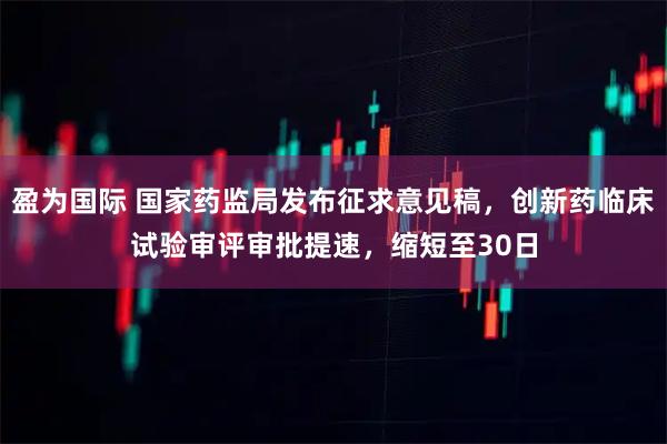 盈为国际 国家药监局发布征求意见稿，创新药临床试验审评审批提速，缩短至30日