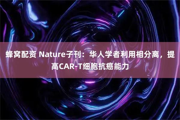 蜂窝配资 Nature子刊：华人学者利用相分离，提高CAR-T细胞抗癌能力