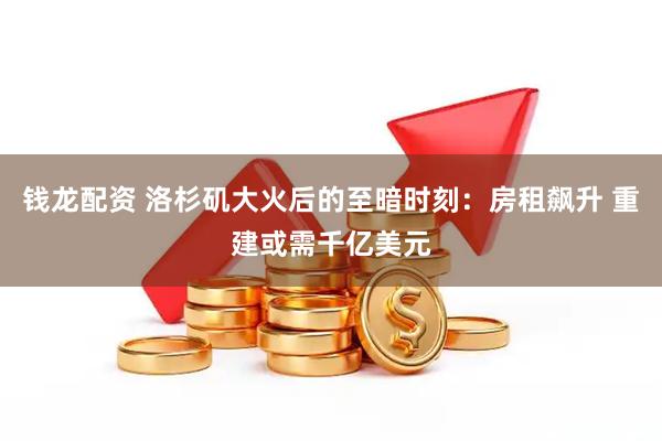 钱龙配资 洛杉矶大火后的至暗时刻：房租飙升 重建或需千亿美元