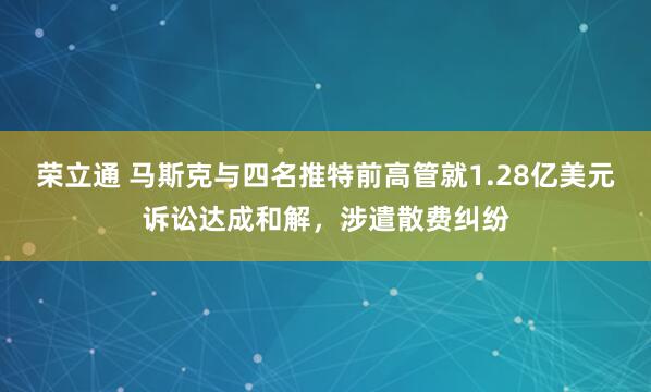 荣立通 马斯克与四名推特前高管就1.28亿美元诉讼达成和解，涉遣散费纠纷