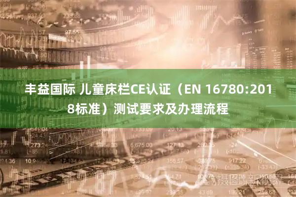 丰益国际 儿童床栏CE认证（EN 16780:2018标准）测试要求及办理流程
