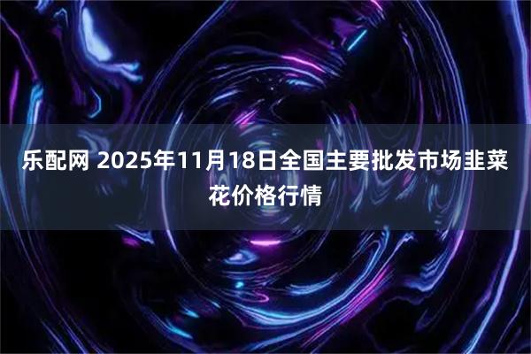 乐配网 2025年11月18日全国主要批发市场韭菜花价格行情