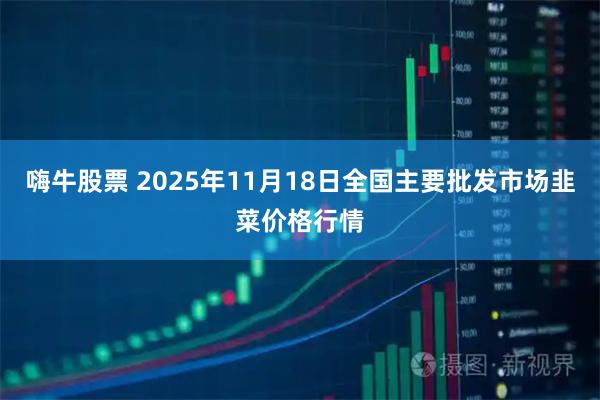 嗨牛股票 2025年11月18日全国主要批发市场韭菜价格行情