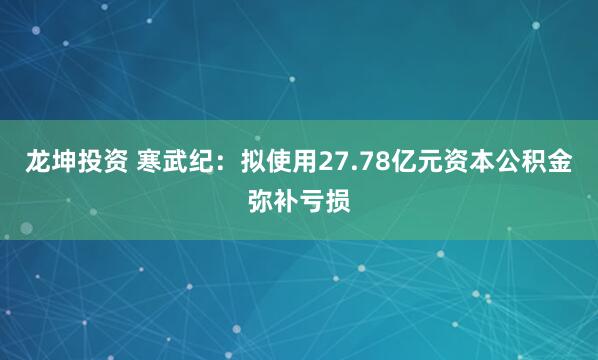 龙坤投资 寒武纪：拟使用27.78亿元资本公积金弥补亏损