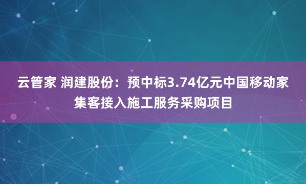 云管家 润建股份：预中标3.74亿元中国移动家集客接入施工服务采购项目