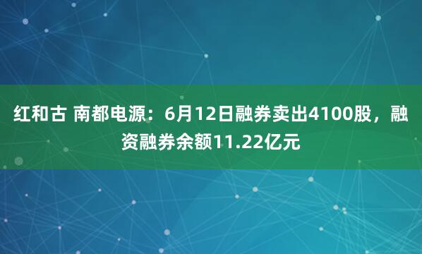 红和古 南都电源：6月12日融券卖出4100股，融资融券余额11.22亿元