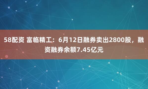 58配资 富临精工：6月12日融券卖出2800股，融资融券余额7.45亿元
