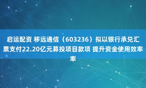 启运配资 移远通信（603236）拟以银行承兑汇票支付22.20亿元募投项目款项 提升资金使用效率