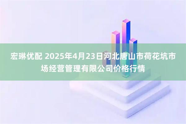 宏琳优配 2025年4月23日河北唐山市荷花坑市场经营管理有限公司价格行情