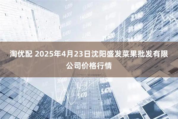 淘优配 2025年4月23日沈阳盛发菜果批发有限公司价格行情
