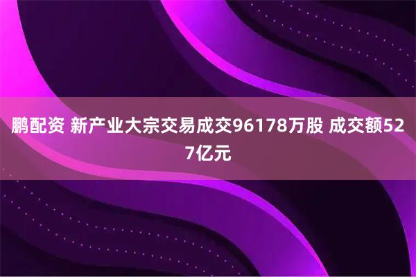 鹏配资 新产业大宗交易成交96178万股 成交额527亿元