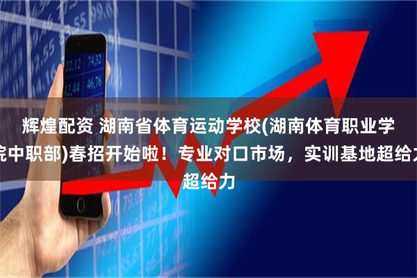 辉煌配资 湖南省体育运动学校(湖南体育职业学院中职部)春招开始啦！专业对口市场，实训基地超给力