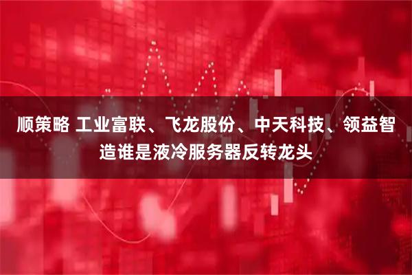 顺策略 工业富联、飞龙股份、中天科技、领益智造谁是液冷服务器反转龙头