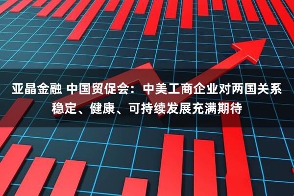 亚晶金融 中国贸促会：中美工商企业对两国关系稳定、健康、可持续发展充满期待