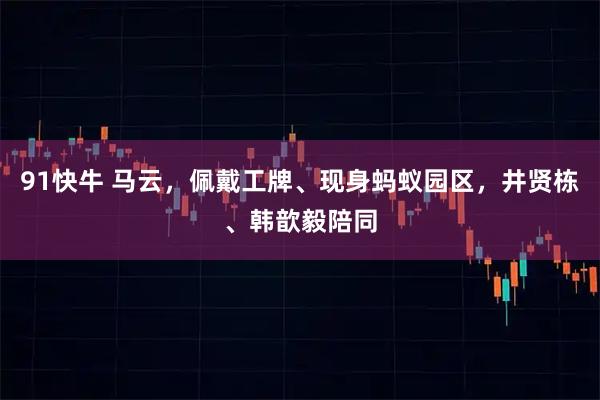 91快牛 马云，佩戴工牌、现身蚂蚁园区，井贤栋、韩歆毅陪同