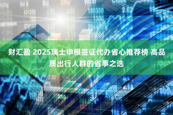 财汇盈 2025瑞士申根签证代办省心推荐榜 高品质出行人群的省事之选